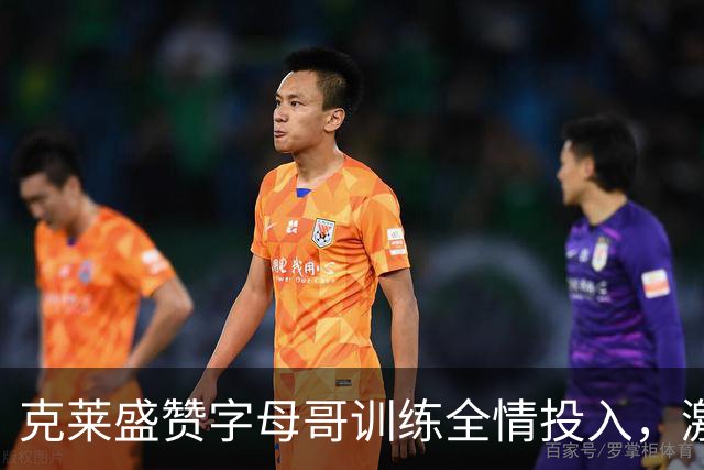 克莱盛赞字母哥训练全情投入，激励全队士气