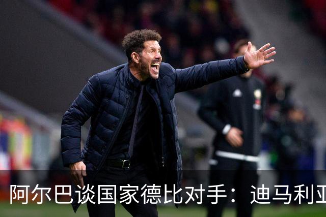 阿尔巴谈国家德比对手：迪马利亚令我头疼不已